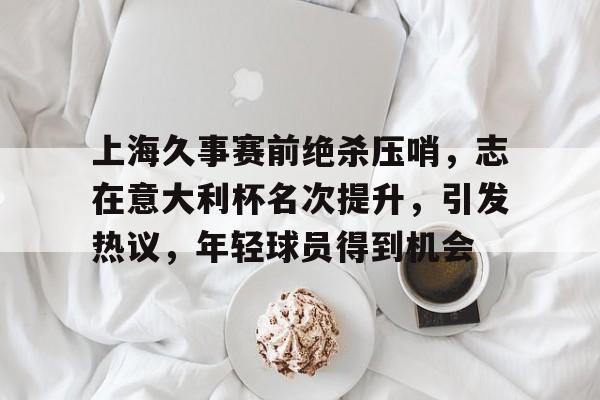 体育平台-上海久事赛前绝杀压哨,志在意大利杯名次提升,引发热议,年轻球员得到机会的简单介绍